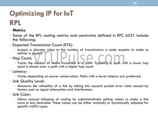 Optimizing IP for IoT
RPL
70
• Metrics
• Some of the RPL routing metrics and constraints defined in RFC 6551 include
the following:
• Expected Transmission Count (ETX):
• Assigns a discrete value to the number of transmissions a node expects to make to
deliver a packet.
• Hop Count:
• Tracks the number of nodes traversed in a path. Typically, a path with a lower hop
count is chosen over a path with a higher hop count.
• Latency:
• Varies depending on power conservation. Paths with a lower latency are preferred.
• Link Quality Level:
• Measures the reliability of a link by taking into account packet error rates caused by
factors such as signal attenuation and interference.
• Link Color:
• Allows manual influence of routing by administratively setting values to make a link
more or less desirable. These values can be either statically or dynamically adjusted for
specific traffic types.
 