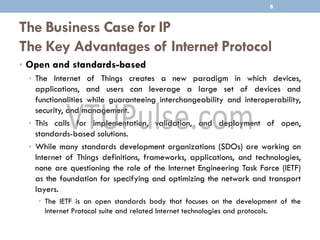 The Business Case for IP
The Key Advantages of Internet Protocol
• Open and standards-based
• The Internet of Things creates a new paradigm in which devices,
applications, and users can leverage a large set of devices and
functionalities while guaranteeing interchangeability and interoperability,
security, and management.
• This calls for implementation, validation, and deployment of open,
standards-based solutions.
• While many standards development organizations (SDOs) are working on
Internet of Things definitions, frameworks, applications, and technologies,
none are questioning the role of the Internet Engineering Task Force (IETF)
as the foundation for specifying and optimizing the network and transport
layers.
• The IETF is an open standards body that focuses on the development of the
Internet Protocol suite and related Internet technologies and protocols.
8
 