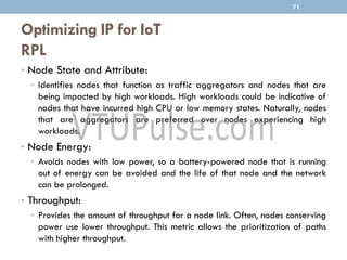 Optimizing IP for IoT
RPL
71
• Node State and Attribute:
• Identifies nodes that function as traffic aggregators and nodes that are
being impacted by high workloads. High workloads could be indicative of
nodes that have incurred high CPU or low memory states. Naturally, nodes
that are aggregators are preferred over nodes experiencing high
workloads.
• Node Energy:
• Avoids nodes with low power, so a battery-powered node that is running
out of energy can be avoided and the life of that node and the network
can be prolonged.
• Throughput:
• Provides the amount of throughput for a node link. Often, nodes conserving
power use lower throughput. This metric allows the prioritization of paths
with higher throughput.
 