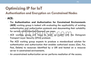 Optimizing IP for IoT
Authentication and Encryption on Constrained Nodes
73
• ACE:
• The Authentication and Authorization for Constrained Environments
(ACE) working group is tasked with evaluating the applicability of existing
authentication and authorization protocols and documenting their suitability
for certain constrained-environment use cases.
• ACE working group will focus its work on CoAP with the Datagram
Transport Layer Security (DTLS) protocol.
• The ACE working group expects to produce a standardized solution for
authentication and authorization that enables authorized access (Get, Put,
Post, Delete) to resources identified by a URI and hosted on a resource
server in constrained environments.
• An unconstrained authorization server performs mediation of the access.
 