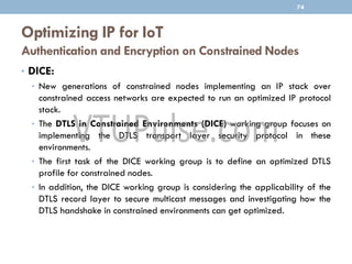 Optimizing IP for IoT
Authentication and Encryption on Constrained Nodes
74
• DICE:
• New generations of constrained nodes implementing an IP stack over
constrained access networks are expected to run an optimized IP protocol
stack.
• The DTLS in Constrained Environments (DICE) working group focuses on
implementing the DTLS transport layer security protocol in these
environments.
• The first task of the DICE working group is to define an optimized DTLS
profile for constrained nodes.
• In addition, the DICE working group is considering the applicability of the
DTLS record layer to secure multicast messages and investigating how the
DTLS handshake in constrained environments can get optimized.
 