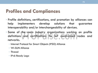 Profiles and Compliances
• Profile definitions, certifications, and promotion by alliances can
help implementers develop solutions that guarantee
interoperability and/or interchangeability of devices.
• Some of the main industry organizations working on profile
definitions and certifications for IoT constrained nodes and
networks.
• Internet Protocol for Smart Objects (IPSO) Alliance
• Wi-SUN Alliance
• Thread
• IPv6 Ready Logo
75
 