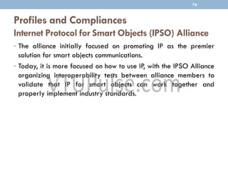 Profiles and Compliances
Internet Protocol for Smart Objects (IPSO) Alliance
• The alliance initially focused on promoting IP as the premier
solution for smart objects communications.
• Today, it is more focused on how to use IP, with the IPSO Alliance
organizing interoperability tests between alliance members to
validate that IP for smart objects can work together and
properly implement industry standards.
76
 