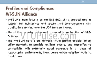 Profiles and Compliances
Wi-SUN Alliance
• Wi-SUN’s main focus is on the IEEE 802.15.4g protocol and its
support for multiservice and secure IPv6 communications with
applications running over the UDP transport layer.
• The utilities industry is the main area of focus for the Wi-SUN
Alliance.
• The Wi-SUN field area network (FAN) profile enables smart
utility networks to provide resilient, secure, and cost-effective
connectivity with extremely good coverage in a range of
topographic environments, from dense urban neighborhoods to
rural areas.
77
 