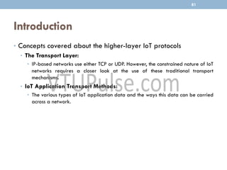 Introduction
• Concepts covered about the higher-layer IoT protocols
• The Transport Layer:
• IP-based networks use either TCP or UDP. However, the constrained nature of IoT
networks requires a closer look at the use of these traditional transport
mechanisms.
• IoT Application Transport Methods:
• The various types of IoT application data and the ways this data can be carried
across a network.
81
 