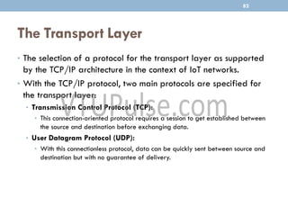 The Transport Layer
• The selection of a protocol for the transport layer as supported
by the TCP/IP architecture in the context of IoT networks.
• With the TCP/IP protocol, two main protocols are specified for
the transport layer:
• Transmission Control Protocol (TCP):
• This connection-oriented protocol requires a session to get established between
the source and destination before exchanging data.
• User Datagram Protocol (UDP):
• With this connectionless protocol, data can be quickly sent between source and
destination but with no guarantee of delivery.
82
 