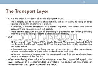 The Transport Layer
• TCP is the main protocol used at the transport layer.
• This is largely due to its inherent characteristics, such as its ability to transport large
volumes of data into smaller sets of packets.
• In addition, it ensures reassembly in a correct sequence, flow control and window
adjustment, and retransmission of lost packets.
• These benefits occur with the cost of overhead per packet and per session, potentially
impacting overall packet per second performances and latency.
• UDP
• is most often used in the context of network services, such as Domain Name System
(DNS), Network Time Protocol (NTP), Simple Network Management Protocol (SNMP),
and Dynamic Host Control Protocol (DHCP), or for real-time data traffic, including voice
and video over IP.
• In these cases, performance and latency are more important than packet retransmissions
because re-sending a lost voice or video packet does not add value.
• When the reception of packets must be guaranteed error free, the application layer
protocol takes care of that function.
• When considering the choice of a transport layer by a given IoT application
layer protocol, it is recommended to evaluate the impact of this choice on
both the lower and upper layers of the stack.
83
 