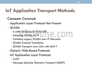 IoT Application Transport Methods
• Concepts Covered:
• Application Layer Protocol Not Present
• SCADA
• A Little Background on SCADA
• Adapting SCADA for IP
• Tunneling Legacy SCADA over IP Networks
• SCADA Protocol Translation
• SCADA Transport over LLNs with MAP-T
• Generic Web-Based Protocols
• IoT Application Layer Protocols
• CoAP
• Message Queuing Telemetry Transport (MQTT)
85
 