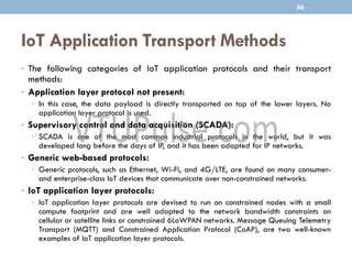 IoT Application Transport Methods
• The following categories of IoT application protocols and their transport
methods:
• Application layer protocol not present:
• In this case, the data payload is directly transported on top of the lower layers. No
application layer protocol is used.
• Supervisory control and data acquisition (SCADA):
• SCADA is one of the most common industrial protocols in the world, but it was
developed long before the days of IP, and it has been adapted for IP networks.
• Generic web-based protocols:
• Generic protocols, such as Ethernet, Wi-Fi, and 4G/LTE, are found on many consumer-
and enterprise-class IoT devices that communicate over non-constrained networks.
• IoT application layer protocols:
• IoT application layer protocols are devised to run on constrained nodes with a small
compute footprint and are well adapted to the network bandwidth constraints on
cellular or satellite links or constrained 6LoWPAN networks. Message Queuing Telemetry
Transport (MQTT) and Constrained Application Protocol (CoAP), are two well-known
examples of IoT application layer protocols.
86
 