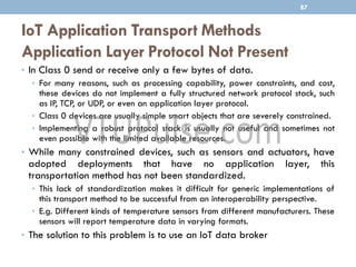 IoT Application Transport Methods
Application Layer Protocol Not Present
• In Class 0 send or receive only a few bytes of data.
• For many reasons, such as processing capability, power constraints, and cost,
these devices do not implement a fully structured network protocol stack, such
as IP, TCP, or UDP, or even an application layer protocol.
• Class 0 devices are usually simple smart objects that are severely constrained.
• Implementing a robust protocol stack is usually not useful and sometimes not
even possible with the limited available resources.
• While many constrained devices, such as sensors and actuators, have
adopted deployments that have no application layer, this
transportation method has not been standardized.
• This lack of standardization makes it difficult for generic implementations of
this transport method to be successful from an interoperability perspective.
• E.g. Different kinds of temperature sensors from different manufacturers. These
sensors will report temperature data in varying formats.
• The solution to this problem is to use an IoT data broker
87
 