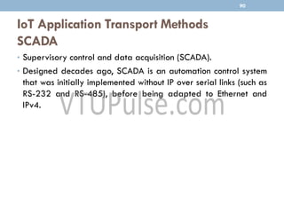 IoT Application Transport Methods
SCADA
90
• Supervisory control and data acquisition (SCADA).
• Designed decades ago, SCADA is an automation control system
that was initially implemented without IP over serial links (such as
RS-232 and RS-485), before being adapted to Ethernet and
IPv4.
 