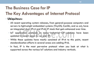 The Business Case for IP
The Key Advantages of Internet Protocol
• Ubiquitous:
• All recent operating system releases, from general-purpose computers and
servers to lightweight embedded systems (TinyOS, Contiki, and so on), have
an integrated dual (IPv4 and IPv6) IP stack that gets enhanced over time.
• IoT application protocols in many industrial OT solutions have been
updated in recent years to run over IP.
• While these updates have mostly consisted of IPv4 to this point, recent
standardization efforts in several areas are adding IPv6.
• In fact, IP is the most pervasive protocol when you look at what is
supported across the various IoT solutions and industry verticals.
10
 