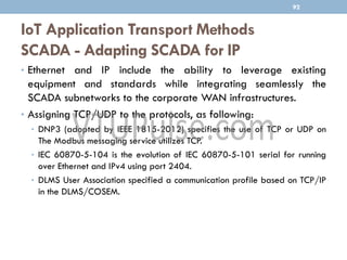 IoT Application Transport Methods
SCADA - Adapting SCADA for IP
92
• Ethernet and IP include the ability to leverage existing
equipment and standards while integrating seamlessly the
SCADA subnetworks to the corporate WAN infrastructures.
• Assigning TCP/UDP to the protocols, as following:
• DNP3 (adopted by IEEE 1815-2012) specifies the use of TCP or UDP on
The Modbus messaging service utilizes TCP.
• IEC 60870-5-104 is the evolution of IEC 60870-5-101 serial for running
over Ethernet and IPv4 using port 2404.
• DLMS User Association specified a communication profile based on TCP/IP
in the DLMS/COSEM.
 