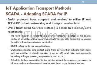 IoT Application Transport Methods
SCADA - Adapting SCADA for IP
93
• Serial protocols have adapted and evolved to utilize IP and
TCP/UDP as both networking and transport mechanisms.
• DNP3 (Distributed Network Protocol) is based on a master/slave
relationship.
• The term master is refers to a powerful computer located in the control
center of a utility, and a slave is a remote device with computing resources
found in a location such as a substation.
• DNP3 refers to slaves as outstations.
• Outstations monitor and collect data from devices that indicate their state,
such as whether a circuit breaker is on or off, and take measurements,
including voltage, current, temperature, and so on.
• This data is then transmitted to the master when it is requested, or events or
alarms and control commands can be sent in an asynchronous manner.
 