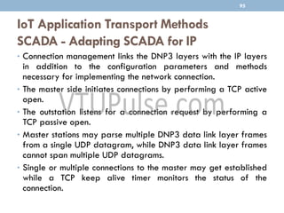 IoT Application Transport Methods
SCADA - Adapting SCADA for IP
95
• Connection management links the DNP3 layers with the IP layers
in addition to the configuration parameters and methods
necessary for implementing the network connection.
• The master side initiates connections by performing a TCP active
open.
• The outstation listens for a connection request by performing a
TCP passive open.
• Master stations may parse multiple DNP3 data link layer frames
from a single UDP datagram, while DNP3 data link layer frames
cannot span multiple UDP datagrams.
• Single or multiple connections to the master may get established
while a TCP keep alive timer monitors the status of the
connection.
 