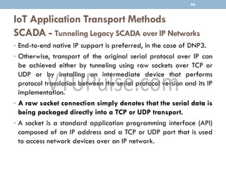 IoT Application Transport Methods
SCADA - Tunneling Legacy SCADA over IP Networks
96
• End-to-end native IP support is preferred, in the case of DNP3.
• Otherwise, transport of the original serial protocol over IP can
be achieved either by tunneling using raw sockets over TCP or
UDP or by installing an intermediate device that performs
protocol translation between the serial protocol version and its IP
implementation.
• A raw socket connection simply denotes that the serial data is
being packaged directly into a TCP or UDP transport.
• A socket is a standard application programming interface (API)
composed of an IP address and a TCP or UDP port that is used
to access network devices over an IP network.
 