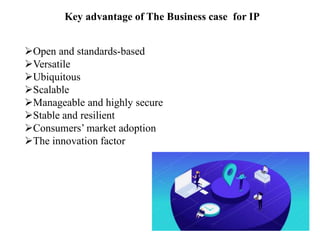 Key advantage of The Business case for IP
Open and standards-based
Versatile
Ubiquitous
Scalable
Manageable and highly secure
Stable and resilient
Consumers’ market adoption
The innovation factor
 