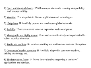 1) Open and standards-based: IP follows open standards, ensuring compatibility
and interoperability.
2) Versatile: IP is adaptable to diverse applications and technologies.
3) Ubiquitous: IP is widely present and used across global networks.
4) Scalable: IP accommodates network expansion as demand grows.
5) Manageable and highly secure: IP networks are effectively managed and offer
robust security measures.
6) Stable and resilient: IP provides stability and resilience to network disruptions.
7) Consumers’ market adoption: IP is widely adopted in consumer markets,
driving technology use.
8) The innovation factor: IP fosters innovation by supporting a variety of
applications and services.
 
