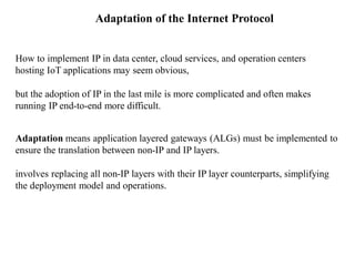 Adaptation of the Internet Protocol
How to implement IP in data center, cloud services, and operation centers
hosting IoT applications may seem obvious,
but the adoption of IP in the last mile is more complicated and often makes
running IP end-to-end more difficult.
Adaptation means application layered gateways (ALGs) must be implemented to
ensure the translation between non-IP and IP layers.
involves replacing all non-IP layers with their IP layer counterparts, simplifying
the deployment model and operations.
 