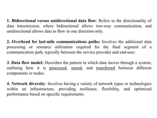 1. Bidirectional versus unidirectional data flow: Refers to the directionality of
data transmission, where bidirectional allows two-way communication, and
unidirectional allows data to flow in one direction only.
2. Overhead for last-mile communications paths: Involves the additional data
processing or resource utilization required for the final segment of a
communication path, typically between the service provider and end-user.
3. Data flow model: Describes the pattern in which data moves through a system,
outlining how it is processed, stored, and transferred between different
components or nodes.
4. Network diversity: Involves having a variety of network types or technologies
within an infrastructure, providing resilience, flexibility, and optimized
performance based on specific requirements.
 