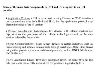 Some of the main factors applicable to IPv4 and IPv6 support in an IOT
solution:
Application Protocol:- IOT devices implementing Ethernet or Wi-Fi interfaces
can communicate over both IPv4 and IPv6, but the application protocol may
dictate the choice of the IP version.
Cellular Provider and Technology:- IoT devices with cellular modems are
dependent on the generation of the cellular technology as well as the data
services offered by the provider.
Serial Communications:- Many legacy devices in certain industries, such as
manufacturing and utilities, communicate through serial lines. Data is transferred
using either proprietary or standards based protocols, such as DNP3, Modbus, or
IEC 60870-5-101.
IPv6 Adaptation Layer:- IPv6-only adaptation layers for some physical and
data link layers for recently standardized IoT protocols support only IPv6.
 