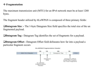  Fragmentation
The maximum transmission unit (MTU) for an IPv6 network must be at least 1280
bytes.
The fragment header utilized by 6LoWPAN is composed of three primary fields:
Datagram Size :- The 1-byte Datagram Size field specifies the total size of the un
fragmented payload.
Datagram Tag:- Datagram Tag identifies the set of fragments for a payload.
Datagram Offset:- Datagram Offset field delineates how far into a payload a
particular fragment occurs
 