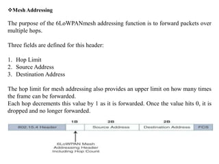 Mesh Addressing
The purpose of the 6LoWPANmesh addressing function is to forward packets over
multiple hops.
Three fields are defined for this header:
1. Hop Limit
2. Source Address
3. Destination Address
The hop limit for mesh addressing also provides an upper limit on how many times
the frame can be forwarded.
Each hop decrements this value by 1 as it is forwarded. Once the value hits 0, it is
dropped and no longer forwarded.
 