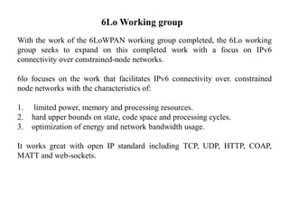 6Lo Working group
With the work of the 6LoWPAN working group completed, the 6Lo working
group seeks to expand on this completed work with a focus on IPv6
connectivity over constrained-node networks.
6lo focuses on the work that facilitates IPv6 connectivity over. constrained
node networks with the characteristics of:
1. limited power, memory and processing resources.
2. hard upper bounds on state, code space and processing cycles.
3. optimization of energy and network bandwidth usage.
It works great with open IP standard including TCP, UDP, HTTP, COAP,
MATT and web-sockets.
 