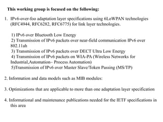 This working group is focused on the following:
1. IPv6-over-foo adaptation layer specifications using 6LoWPAN technologies
(RFC4944, RFC6282, RFC6775) for link layer technologies.
1) IPv6 over Bluetooth Low Energy
2) Transmission of IPv6 packets over near-field communication IPv6 over
802.11ah
3) Transmission of IPv6 packets over DECT Ultra Low Energy
4) Transmission of IPv6 packets on WIA-PA (Wireless Networks for
Industrial,Automation– Process Automation)
5)Transmission of IPv6 over Master Slave/Token Passing (MS/TP)
2. Information and data models such as MIB modules:
3. Optimizations that are applicable to more than one adaptation layer specification
4. Informational and maintenance publications needed for the IETF specifications in
this area
 