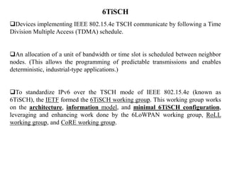 6TiSCH
Devices implementing IEEE 802.15.4e TSCH communicate by following a Time
Division Multiple Access (TDMA) schedule.
An allocation of a unit of bandwidth or time slot is scheduled between neighbor
nodes. (This allows the programming of predictable transmissions and enables
deterministic, industrial-type applications.)
To standardize IPv6 over the TSCH mode of IEEE 802.15.4e (known as
6TiSCH), the IETF formed the 6TiSCH working group. This working group works
on the architecture, information model, and minimal 6TiSCH configuration,
leveraging and enhancing work done by the 6LoWPAN working group, RoLL
working group, and CoRE working group.
 