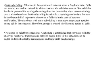•Static scheduling: All nodes in the constrained network share a fixed schedule. Cells
are shared, and nodes contend for slot access in a slotted aloha manner. Slotted aloha
is a basic protocol for sending data using time slot boundaries when communicating
over a shared medium. Static scheduling is a simple scheduling mechanism that can
be used upon initial implementation or as a fallback in the case of network
malfunction. The drawback with static scheduling is that nodes mayexpect a packet
at any cell in the schedule. Therefore, energy is wasted idly listening across all cells.
• Neighbor-to-neighbor scheduling: A schedule is established that correlates with the
observed number of transmissions between nodes. Cells in this schedule can be
added or deleted as traffic requirements and bandwidth needs change.
 