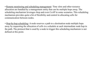 • Remote monitoring and scheduling management: Time slots and other resource
allocation are handled by a management entity that can be multiple hops away. The
scheduling mechanism leverages 6top and even CoAP in some scenarios. This scheduling
mechanism provides quite a bit of flexibility and control in allocating cells for
communication between nodes.
• Hop-by-hop scheduling: A node reserves a path to a destination node multiple hops
away by requesting the allocation of cells in a schedule at each intermediate node hop in
the path. The protocol that is used by a node to trigger this scheduling mechanism is not
defined at this point.
 