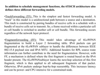 In addition to schedule management functions, the 6TiSCH architecture also
defines three different forwarding models.
•TrackForwarding (TF): This is the simplest and fastest forwarding model. A
“track” in this model is a unidirectional path between a source and a destination.
This track is constructed by pairing bundles of receive cells in a schedule with a
bundle of receive cells set to transmit. So, a frame received within a particular cell
or cell bundle is switched to another cell or cell bundle. This forwarding occurs
regardless of the network layer protocol.
•Fragmentforwarding (FF): This model takes advantage of 6LoWPAN
fragmentation to build a Layer 2 forwarding table. IPv6 packets can get
fragmented at the 6LoWPAN sublayer to handle the differences between IEEE
802.15.4 payload size and IPv6 MTU. Additional headers for RPL source route
information can further contribute to the need for fragmentation. However, with
FF, a mechanism is defined where the first fragment is routed based on the IPv6
header present. The 6LoWPANsublayer learns the next-hop selection of this first
fragment, which is then applied to all subsequent fragments of that packet.
Otherwise, IPv6 packets undergo hop-by-hop reassembly. This increases latency
and can be power- and CPU-intensive for a constrained node.
 