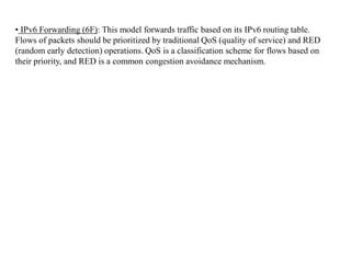 • IPv6 Forwarding (6F): This model forwards traffic based on its IPv6 routing table.
Flows of packets should be prioritized by traditional QoS (quality of service) and RED
(random early detection) operations. QoS is a classification scheme for flows based on
their priority, and RED is a common congestion avoidance mechanism.
 