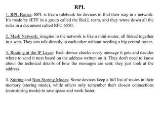 1. RPL Basics: RPL is like a rulebook for devices to find their way in a network.
It's made by IETF in a group called the RoLL team, and they wrote down all the
rules in a document called RFC 6550.
2. Mesh Network: imagine in the network is like a mini-router, all linked together
in a web. They can talk directly to each other without needing a big central router.
3. Routing at the IP Layer: Each device checks every message it gets and decides
where to send it next based on the address written on it. They don't need to know
about the technical details of how the messages are sent; they just look at the
address.
4. Storing and Non-Storing Modes: Some devices keep a full list of routes in their
memory (storing mode), while others only remember their closest connections
(non-storing mode) to save space and work faster.
RPL
 