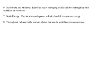 6. Node State and Attribute: Identifies nodes managing traffic and those struggling with
workload or resources.
7. Node Energy: Checks how much power a device has left to conserve energy.
8. Throughput: Measures the amount of data that can be sent through a connection.
 