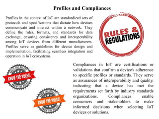 Profiles and Compliances
Profiles in the context of IoT are standardized sets of
protocols and specifications that dictate how devices
communicate and interact within a network. They
define the rules, formats, and standards for data
exchange, ensuring consistency and interoperability
among IoT devices from different manufacturers.
Profiles serve as guidelines for device design and
implementation, facilitating seamless integration and
operation in IoT ecosystems.
Compliances in IoT are certifications or
validations that confirm a device's adherence
to specific profiles or standards. They serve
as assurances of interoperability and quality,
indicating that a device has met the
requirements set forth by industry standards
organizations. Compliances enable
consumers and stakeholders to make
informed decisions when selecting IoT
devices or solutions.
 