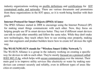 industry organizations working on profile definitions and certifications for IOT
constrained nodes and networks. There are various documents and promotions
from these organizations in the IOT space, so it is worth being familiar with their
goals.
Internet Protocol for Smart Objects (IPSO) Al iance
The IPSO Alliance started in 2008 to encourage using the Internet Protocol (IP)
for making smart things communicate with each other. Now, they focus on
helping people use IP in smart devices better. They test if different smart devices
can talk to each other smoothly and follow the same rules. While they don't make
new technologies, they teach others how to use existing ones properly, making
sure that engineers and product builders know how to create IoT devices the right
way.
The Wi-SUN(Wi-SUN stands for "Wireless Smart Utility Network.")
The Wi-SUN Alliance is a group in the industry working on creating a specific
way for devices to talk to each other. They're mostly focused on a protocol called
IEEE 802.15.4g, which helps with secure communication over the internet. Their
main goal is to improve utility services like electricity or water by making sure
devices can connect securely and reliably, even in different types of areas like
cities or countryside.
 