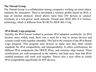 The Thread Group
The Thread Group is a collaboration among companies working on smart object
solutions for consumers. They've developed a wireless profile based on IPv6, a
type of internet protocol, which allows more than 250 devices to connect
wirelessly in a low-power mesh network. Thread uses IEEE 802.15.4 wireless
technology, which is different from Wi-SUN's IEEE 802.15.4g.
IPv6 Ready Logo program
Initially, the IPv6 Forum worked to promote IPv6 adoption worldwide. As IPv6
became more widely used, there was a need for a way to ensure devices and
systems could work together smoothly. This led to the creation of the IPv6 Ready
Logo program. This program tests devices to make sure they meet certain
standards for IPv6 compatibility and interoperability. It offers certifications for
different IPv6 components like DHCP, IPsec, and customer edge routers. These
certifications are well-recognized in the industry and help users trust that IPv6-
enabled products will work well together. There's also a new effort to certify
IPv6 compatibility specifically for IOT devices.
 
