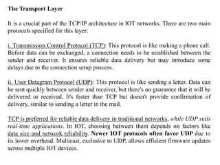 The Transport Layer
It is a crucial part of the TCP/IP architecture in IOT networks. There are two main
protocols specified for this layer:
i. Transmission Control Protocol (TCP): This protocol is like making a phone call.
Before data can be exchanged, a connection needs to be established between the
sender and receiver. It ensures reliable data delivery but may introduce some
delays due to the connection setup process.
ii. User Datagram Protocol (UDP): This protocol is like sending a letter. Data can
be sent quickly between sender and receiver, but there's no guarantee that it will be
delivered or received. It's faster than TCP but doesn't provide confirmation of
delivery, similar to sending a letter in the mail.
TCP is preferred for reliable data delivery in traditional networks, while UDP suits
real-time applications. In IOT, choosing between them depends on factors like
data size and network reliability. Newer IOT protocols often favor UDP due to
its lower overhead. Multicast, exclusive to UDP, allows efficient firmware updates
across multiple IOT devices.
 