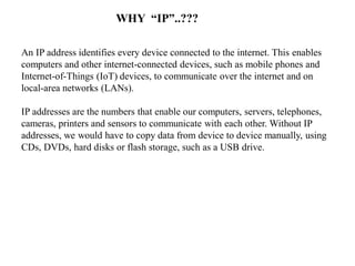 An IP address identifies every device connected to the internet. This enables
computers and other internet-connected devices, such as mobile phones and
Internet-of-Things (IoT) devices, to communicate over the internet and on
local-area networks (LANs).
IP addresses are the numbers that enable our computers, servers, telephones,
cameras, printers and sensors to communicate with each other. Without IP
addresses, we would have to copy data from device to device manually, using
CDs, DVDs, hard disks or flash storage, such as a USB drive.
WHY “IP”..???
 