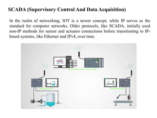 In the realm of networking, IOT is a newer concept, while IP serves as the
standard for computer networks. Older protocols, like SCADA, initially used
non-IP methods for sensor and actuator connections before transitioning to IP-
based systems, like Ethernet and IPv4, over time.
SCADA (Supervisory Control And Data Acquisition)
 