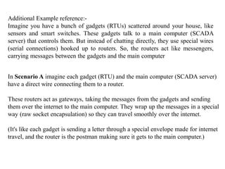 Additional Example reference:-
Imagine you have a bunch of gadgets (RTUs) scattered around your house, like
sensors and smart switches. These gadgets talk to a main computer (SCADA
server) that controls them. But instead of chatting directly, they use special wires
(serial connections) hooked up to routers. So, the routers act like messengers,
carrying messages between the gadgets and the main computer
In Scenario A imagine each gadget (RTU) and the main computer (SCADA server)
have a direct wire connecting them to a router.
These routers act as gateways, taking the messages from the gadgets and sending
them over the internet to the main computer. They wrap up the messages in a special
way (raw socket encapsulation) so they can travel smoothly over the internet.
(It's like each gadget is sending a letter through a special envelope made for internet
travel, and the router is the postman making sure it gets to the main computer.)
 