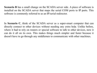 Scenario B has a small change on the SCADA server side. A piece of software is
installed on the SCADA server that maps the serial COM ports to IP ports. This
software is commonly referred to as an IP/serial redirector.
In Scenario C, think of the SCADA server as a super-smart computer that can
directly connect to other devices without needing any extra help. Unlike before,
where it had to rely on routers or special software to talk to other devices, now it
can do it all on its own. This makes things much simpler and faster because it
doesn't have to go through any middlemen to communicate with other machines.
 