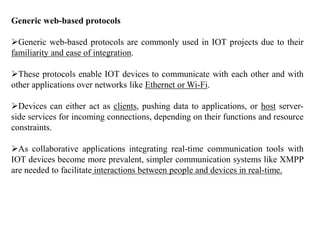 Generic web-based protocols
Generic web-based protocols are commonly used in IOT projects due to their
familiarity and ease of integration.
These protocols enable IOT devices to communicate with each other and with
other applications over networks like Ethernet or Wi-Fi.
Devices can either act as clients, pushing data to applications, or host server-
side services for incoming connections, depending on their functions and resource
constraints.
As collaborative applications integrating real-time communication tools with
IOT devices become more prevalent, simpler communication systems like XMPP
are needed to facilitate interactions between people and devices in real-time.
 