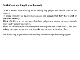 CoAP(Constrained Application Protocol)
CoAP is a set of rules made by a RFC to help tiny gadgets talk to each other on the
internet.
It's made specially for devices like sensors and gadgets that don't have a lot of
power or memory.
Think of it like a secret language that these gadgets use to send messages to each
other really quickly and safely.
There are different rules called standards that explain how CoAP works, like how
to keep messages secure and how to make sure they get to the right place.
It's like having a special code for sending secret messages between gadgets!
 