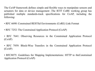 The CoAP framework defines simple and flexible ways to manipulate sensors and
actuators for data or device management .The IETF CoRE working group has
published multiple standards-track specifications for CoAP, including the
following:
• RFC 6690: Constrained RESTful Environments (CoRE) Link Format
• RFC 7252: The Constrained Application Protocol (CoAP)
• RFC 7641: Observing Resources in the Constrained Application Protocol
(CoAP)
• RFC 7959: Block-Wise Transfers in the Constrained Application Protocol
(CoAP)
• RFC8075: Guidelines for Mapping Implementations: HTTP to theConstrained
Application Protocol (CoAP)
 