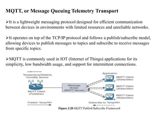 MQTT, or Message Queuing Telemetry Transport
It is a lightweight messaging protocol designed for efficient communication
between devices in environments with limited resources and unreliable networks.
It operates on top of the TCP/IP protocol and follows a publish/subscribe model,
allowing devices to publish messages to topics and subscribe to receive messages
from specific topics.
MQTT is commonly used in IOT (Internet of Things) applications for its
simplicity, low bandwidth usage, and support for intermittent connections.
 