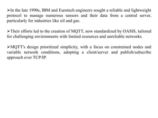 In the late 1990s, IBM and Eurotech engineers sought a reliable and lightweight
protocol to manage numerous sensors and their data from a central server,
particularly for industries like oil and gas.
Their efforts led to the creation of MQTT, now standardized by OASIS, tailored
for challenging environments with limited resources and unreliable networks.
MQTT's design prioritized simplicity, with a focus on constrained nodes and
variable network conditions, adopting a client/server and publish/subscribe
approach over TCP/IP.
 