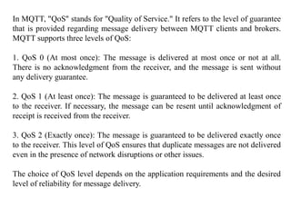 In MQTT, "QoS" stands for "Quality of Service." It refers to the level of guarantee
that is provided regarding message delivery between MQTT clients and brokers.
MQTT supports three levels of QoS:
1. QoS 0 (At most once): The message is delivered at most once or not at all.
There is no acknowledgment from the receiver, and the message is sent without
any delivery guarantee.
2. QoS 1 (At least once): The message is guaranteed to be delivered at least once
to the receiver. If necessary, the message can be resent until acknowledgment of
receipt is received from the receiver.
3. QoS 2 (Exactly once): The message is guaranteed to be delivered exactly once
to the receiver. This level of QoS ensures that duplicate messages are not delivered
even in the presence of network disruptions or other issues.
The choice of QoS level depends on the application requirements and the desired
level of reliability for message delivery.
 